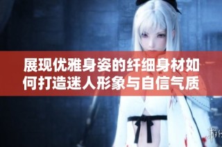 展现优雅身姿的纤细身材如何打造迷人形象与自信气质