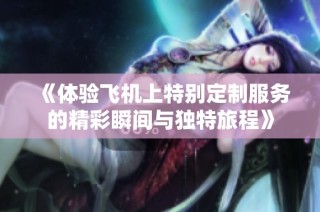 《体验飞机上特别定制服务的精彩瞬间与独特旅程》