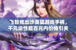 飞智推出沙漠狐游戏手柄，千元级性能百元内价格引关注