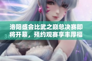洛阳盛会比武之巅总决赛即将开幕，预约观赛享丰厚福利