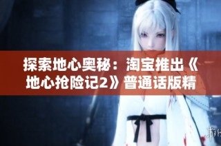 探索地心奥秘：淘宝推出《地心抢险记2》普通话版精彩上线