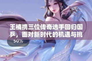 王楠携三位传奇选手回归国乒，面对新时代的机遇与挑战