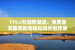 17c.c引领新潮流：免费重写服务助你轻松提升创作质量与效率
