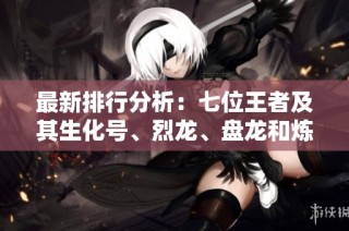 最新排行分析：七位王者及其生化号、烈龙、盘龙和炼狱战力揭秘
