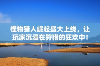 怪物猎人崛起盛大上线，让玩家沉浸在狩猎的狂欢中！