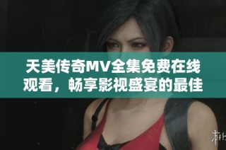天美传奇MV全集免费在线观看，畅享影视盛宴的最佳选择