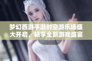 梦幻西游手游时空游乐场盛大开启，畅享全新游戏盛宴体验