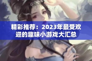 精彩推荐：2023年最受欢迎的趣味小游戏大汇总