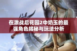 在激战后花园2中奶玉的最强角色揭秘与玩法分析