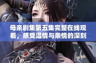 母亲剧集第五集完整在线观看，感受温情与亲情的深刻交织