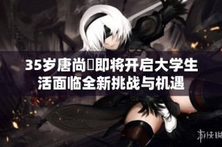 35岁唐尚珺即将开启大学生活面临全新挑战与机遇