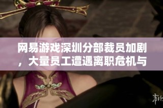 网易游戏深圳分部裁员加剧，大量员工遭遇离职危机与新生机会并存