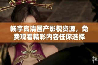 畅享高清国产影视资源，免费观看精彩内容任你选择