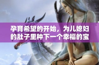 孕育希望的开始，为儿媳妇的肚子里种下一个幸福的宝宝