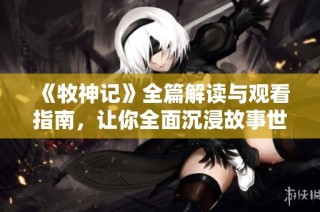 《牧神记》全篇解读与观看指南，让你全面沉浸故事世界之中