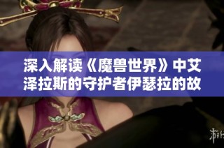深入解读《魔兽世界》中艾泽拉斯的守护者伊瑟拉的故事与传奇魅力