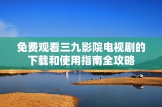 免费观看三九影院电视剧的下载和使用指南全攻略