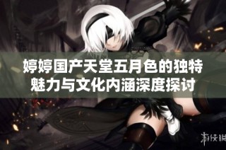 婷婷国产天堂五月色的独特魅力与文化内涵深度探讨