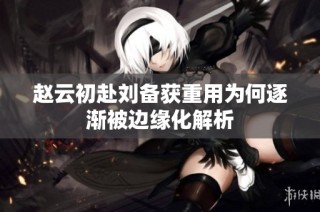 赵云初赴刘备获重用为何逐渐被边缘化解析