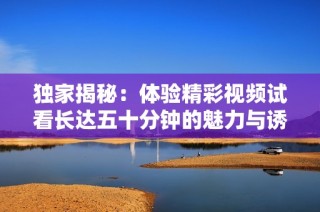 独家揭秘：体验精彩视频试看长达五十分钟的魅力与诱惑