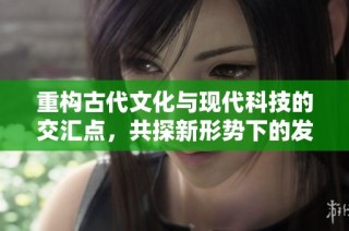 重构古代文化与现代科技的交汇点，共探新形势下的发展机遇
