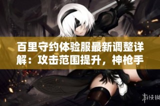 百里守约体验服最新调整详解：攻击范围提升，神枪手实力再度增强
