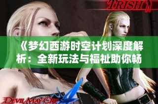 《梦幻西游时空计划深度解析：全新玩法与福祉助你畅游三界》
