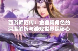 西游释厄传：金鱼精角色的深度解析与游戏世界探秘心得