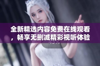 全新精选内容免费在线观看，畅享无删减精彩视听体验