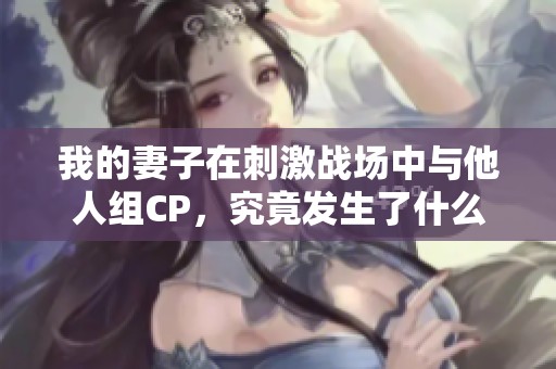 我的妻子在刺激战场中与他人组CP，究竟发生了什么趣事？