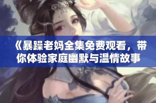 《暴躁老妈全集免费观看，带你体验家庭幽默与温情故事》