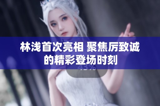林浅首次亮相 聚焦厉致诚的精彩登场时刻