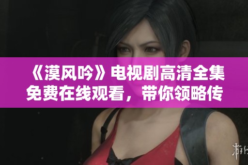 《漠风吟》电视剧高清全集免费在线观看，带你领略传奇故事