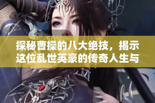 探秘曹操的八大绝技，揭示这位乱世英豪的传奇人生与历史影响