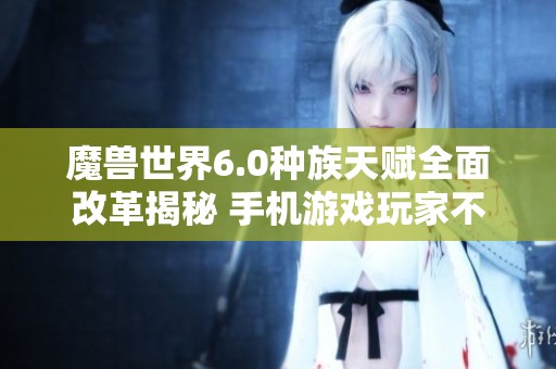 魔兽世界6.0种族天赋全面改革揭秘 手机游戏玩家不可错过的重要信息