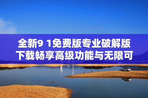 全新9 1免费版专业破解版下载畅享高级功能与无限可能