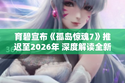 育碧宣布《孤岛惊魂7》推迟至2026年 深度解读全新玩法与剧情机制