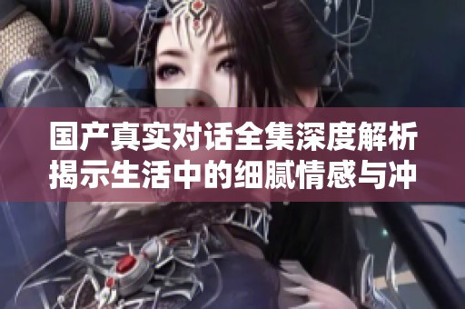 国产真实对话全集深度解析揭示生活中的细腻情感与冲突