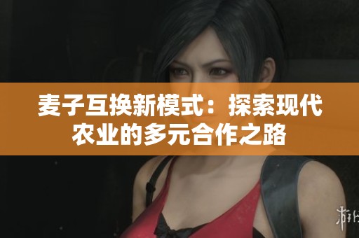 麦子互换新模式：探索现代农业的多元合作之路