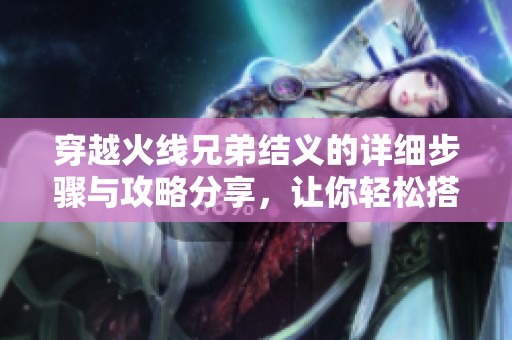 穿越火线兄弟结义的详细步骤与攻略分享，让你轻松搭建团结团队