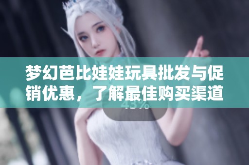 梦幻芭比娃娃玩具批发与促销优惠，了解最佳购买渠道和产地信息