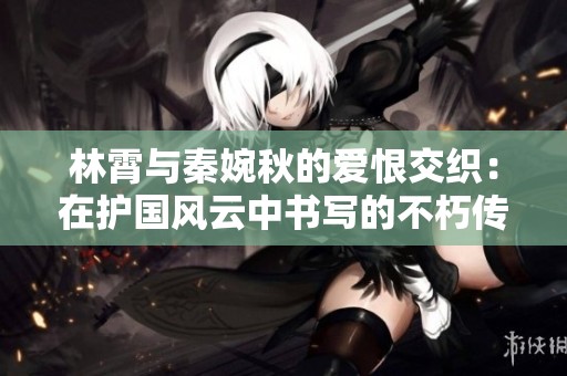 林霄与秦婉秋的爱恨交织：在护国风云中书写的不朽传奇爱情故事
