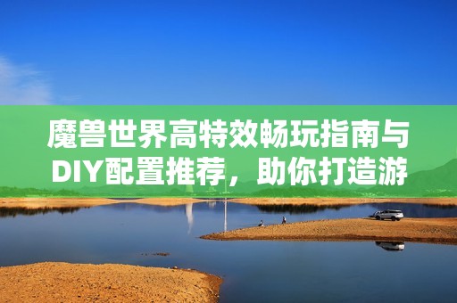 魔兽世界高特效畅玩指南与DIY配置推荐，助你打造游戏梦想电脑