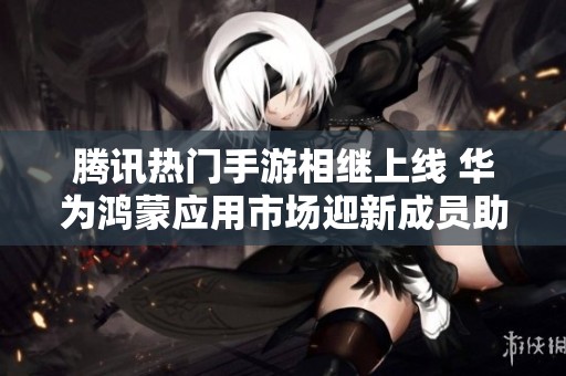 腾讯热门手游相继上线 华为鸿蒙应用市场迎新成员助力游戏体验提升