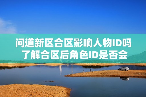 问道新区合区影响人物ID吗 了解合区后角色ID是否会改变的真相