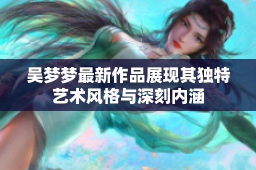 吴梦梦最新作品展现其独特艺术风格与深刻内涵