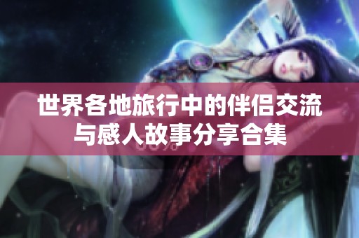 世界各地旅行中的伴侣交流与感人故事分享合集