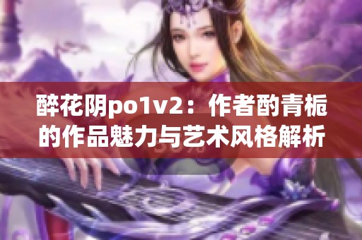醉花阴po1v2：作者酌青栀的作品魅力与艺术风格解析