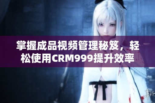 掌握成品视频管理秘笈，轻松使用CRM999提升效率