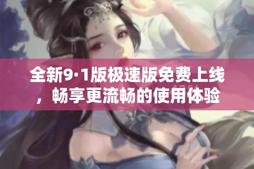 全新9·1版极速版免费上线，畅享更流畅的使用体验